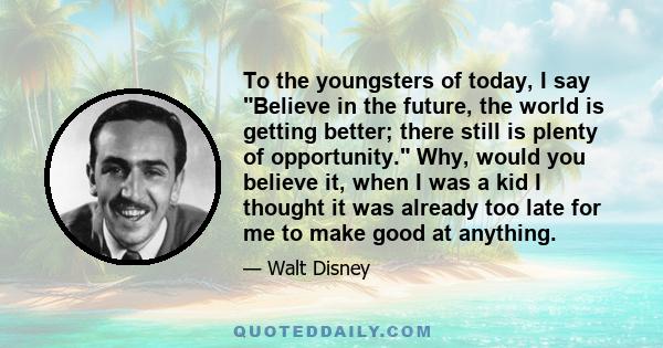 To the youngsters of today, I say Believe in the future, the world is getting better; there still is plenty of opportunity. Why, would you believe it, when I was a kid I thought it was already too late for me to make