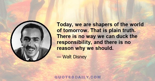 Today, we are shapers of the world of tomorrow. That is plain truth. There is no way we can duck the responsibility, and there is no reason why we should.