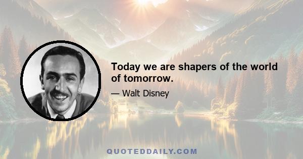 Today we are shapers of the world of tomorrow.