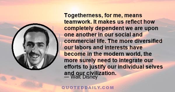 Togetherness, for me, means teamwork. It makes us reflect how completely dependent we are upon one another in our social and commercial life. The more diversified our labors and interests have become in the modern