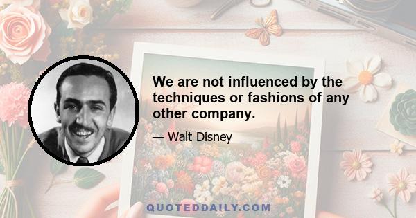 We are not influenced by the techniques or fashions of any other company.