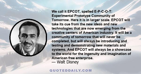 We call it EPCOT, spelled E-P-C-O-T: Experimental Prototype Community of Tomorrow. Here it is in larger scale. EPCOT will take its cue from the new ideas and new technologies that are now emerging from the creative