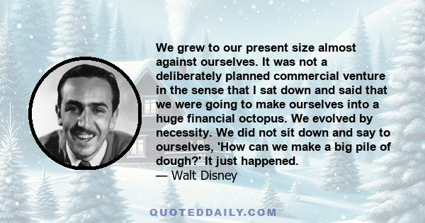 We grew to our present size almost against ourselves. It was not a deliberately planned commercial venture in the sense that I sat down and said that we were going to make ourselves into a huge financial octopus. We