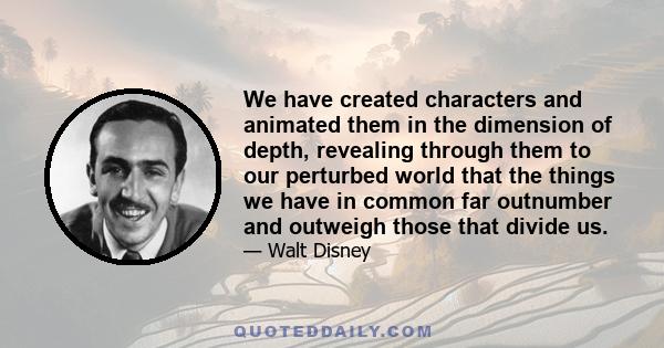 We have created characters and animated them in the dimension of depth, revealing through them to our perturbed world that the things we have in common far outnumber and outweigh those that divide us.