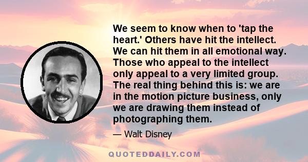 We seem to know when to 'tap the heart.' Others have hit the intellect. We can hit them in all emotional way. Those who appeal to the intellect only appeal to a very limited group. The real thing behind this is: we are