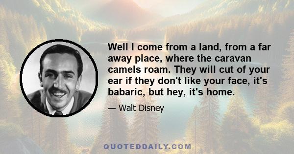 Well I come from a land, from a far away place, where the caravan camels roam. They will cut of your ear if they don't like your face, it's babaric, but hey, it's home.