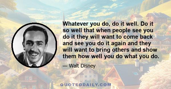 Whatever you do, do it well. Do it so well that when people see you do it they will want to come back and see you do it again and they will want to bring others and show them how well you do what you do.