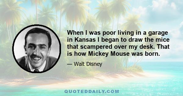 When I was poor living in a garage in Kansas I began to draw the mice that scampered over my desk. That is how Mickey Mouse was born.