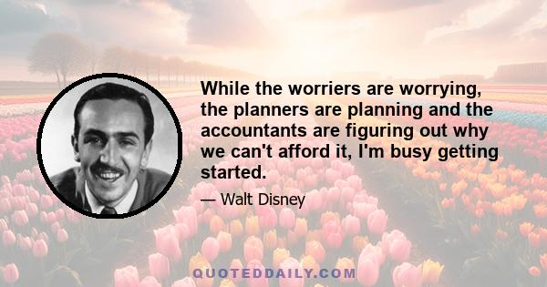 While the worriers are worrying, the planners are planning and the accountants are figuring out why we can't afford it, I'm busy getting started.