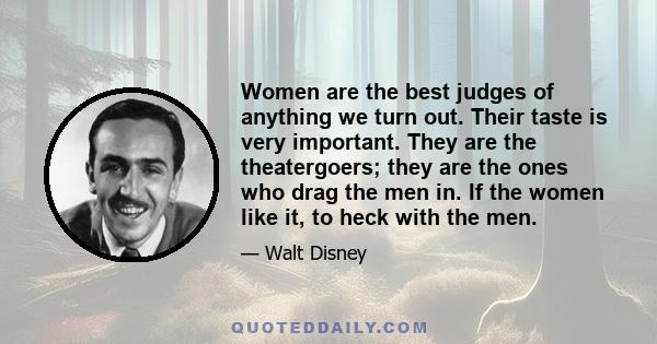 Women are the best judges of anything we turn out. Their taste is very important. They are the theatergoers; they are the ones who drag the men in. If the women like it, to heck with the men.