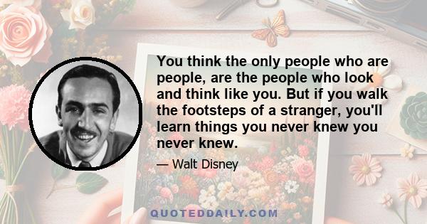 You think the only people who are people, are the people who look and think like you. But if you walk the footsteps of a stranger, you'll learn things you never knew you never knew.