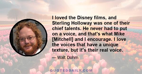 I loved the Disney films, and Sterling Holloway was one of their chief talents. He never had to put on a voice, and that's what Mike [Mitchell] and I encourage. I love the voices that have a unique texture, but it's