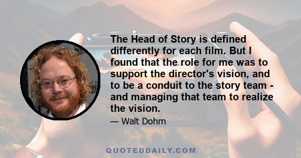 The Head of Story is defined differently for each film. But I found that the role for me was to support the director's vision, and to be a conduit to the story team - and managing that team to realize the vision.