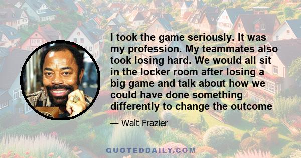 I took the game seriously. It was my profession. My teammates also took losing hard. We would all sit in the locker room after losing a big game and talk about how we could have done something differently to change the