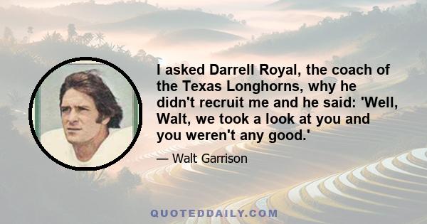 I asked Darrell Royal, the coach of the Texas Longhorns, why he didn't recruit me and he said: 'Well, Walt, we took a look at you and you weren't any good.'