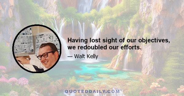 Having lost sight of our objectives, we redoubled our efforts.