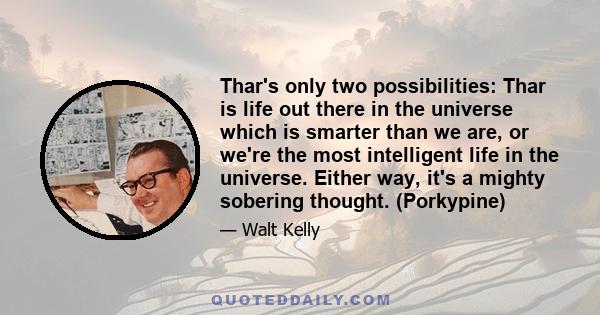 Thar's only two possibilities: Thar is life out there in the universe which is smarter than we are, or we're the most intelligent life in the universe. Either way, it's a mighty sobering thought. (Porkypine)