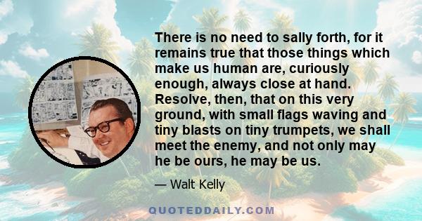 There is no need to sally forth, for it remains true that those things which make us human are, curiously enough, always close at hand. Resolve, then, that on this very ground, with small flags waving and tiny blasts on 