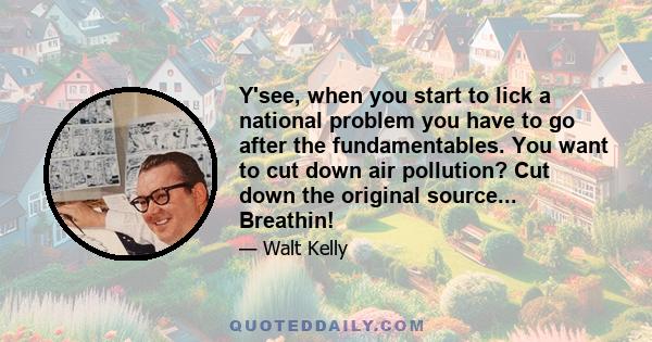 Y'see, when you start to lick a national problem you have to go after the fundamentables. You want to cut down air pollution? Cut down the original source... Breathin!