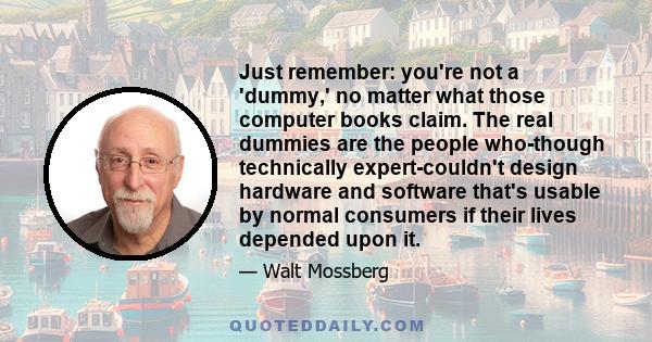 Just remember: you're not a 'dummy,' no matter what those computer books claim. The real dummies are the people who-though technically expert-couldn't design hardware and software that's usable by normal consumers if