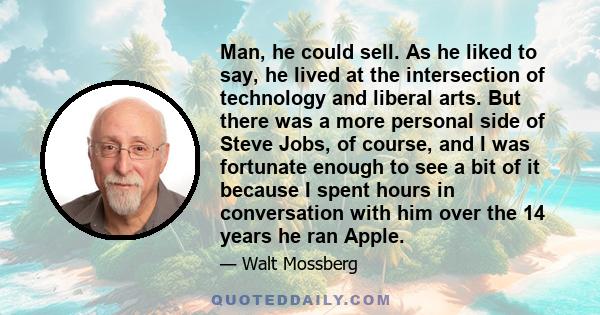 Man, he could sell. As he liked to say, he lived at the intersection of technology and liberal arts. But there was a more personal side of Steve Jobs, of course, and I was fortunate enough to see a bit of it because I