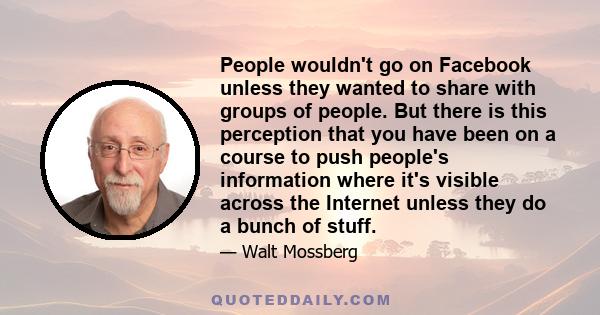 People wouldn't go on Facebook unless they wanted to share with groups of people. But there is this perception that you have been on a course to push people's information where it's visible across the Internet unless