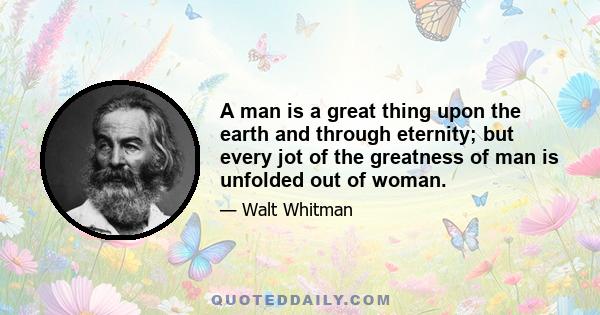 A man is a great thing upon the earth and through eternity; but every jot of the greatness of man is unfolded out of woman.