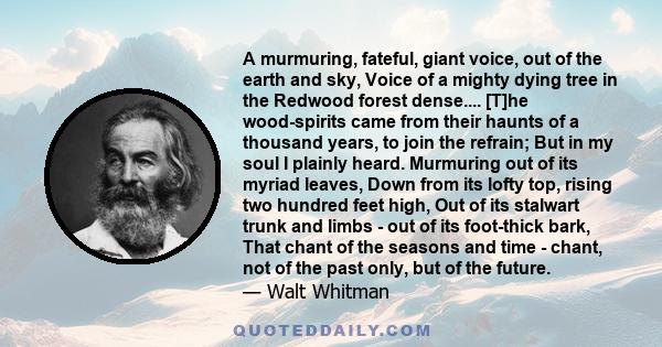 A murmuring, fateful, giant voice, out of the earth and sky, Voice of a mighty dying tree in the Redwood forest dense.... [T]he wood-spirits came from their haunts of a thousand years, to join the refrain; But in my