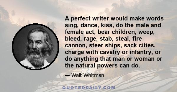 A perfect writer would make words sing, dance, kiss, do the male and female act, bear children, weep, bleed, rage, stab, steal, fire cannon, steer ships, sack cities, charge with cavalry or infantry, or do anything that 