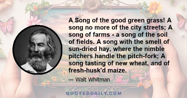 A Song of the good green grass! A song no more of the city streets; A song of farms - a song of the soil of fields. A song with the smell of sun-dried hay, where the nimble pitchers handle the pitch-fork; A song tasting 