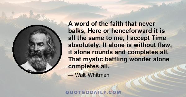 A word of the faith that never balks, Here or henceforward it is all the same to me, I accept Time absolutely. It alone is without flaw, it alone rounds and completes all, That mystic baffling wonder alone completes all.