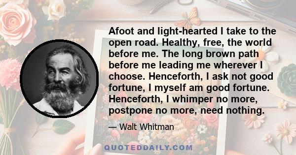 Afoot and light-hearted I take to the open road. Healthy, free, the world before me. The long brown path before me leading me wherever I choose. Henceforth, I ask not good fortune, I myself am good fortune. Henceforth,