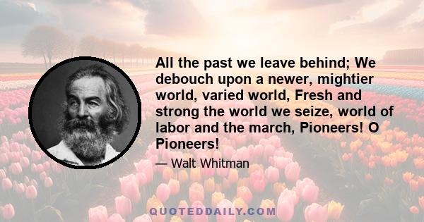 All the past we leave behind; We debouch upon a newer, mightier world, varied world, Fresh and strong the world we seize, world of labor and the march, Pioneers! O Pioneers!