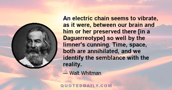 An electric chain seems to vibrate, as it were, between our brain and him or her preserved there [in a Daguerreotype] so well by the limner's cunning. Time, space, both are annihilated, and we identify the semblance