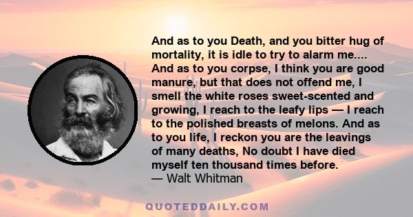 And as to you Death, and you bitter hug of mortality, it is idle to try to alarm me.... And as to you corpse, I think you are good manure, but that does not offend me, I smell the white roses sweet-scented and growing,