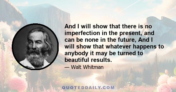 And I will show that there is no imperfection in the present, and can be none in the future, And I will show that whatever happens to anybody it may be turn'd to beautiful results, And I will show that nothing can