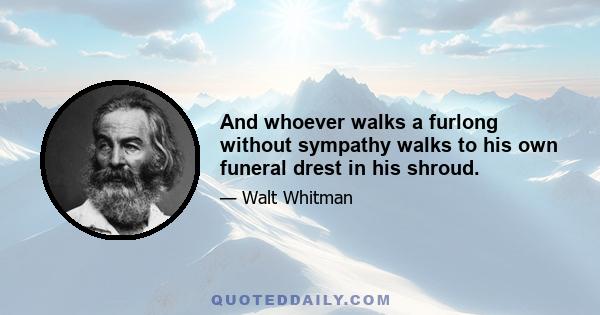 And whoever walks a furlong without sympathy walks to his own funeral drest in his shroud.