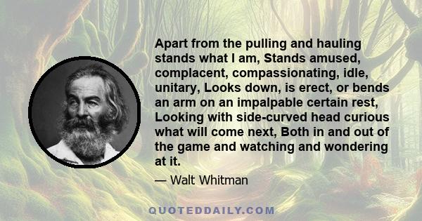 Apart from the pulling and hauling stands what I am, Stands amused, complacent, compassionating, idle, unitary, Looks down, is erect, or bends an arm on an impalpable certain rest, Looking with side-curved head curious