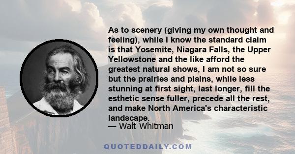 As to scenery (giving my own thought and feeling), while I know the standard claim is that Yosemite, Niagara Falls, the Upper Yellowstone and the like afford the greatest natural shows, I am not so sure but the prairies 