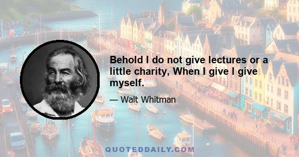 Behold I do not give lectures or a little charity, When I give I give myself.