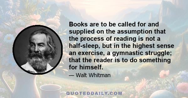 Books are to be called for and supplied on the assumption that the process of reading is not a half-sleep, but in the highest sense an exercise, a gymnastic struggle; that the reader is to do something for himself.