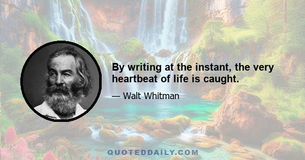 By writing at the instant, the very heartbeat of life is caught.