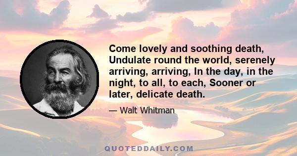 Come lovely and soothing death, Undulate round the world, serenely arriving, arriving, In the day, in the night, to all, to each, Sooner or later, delicate death.