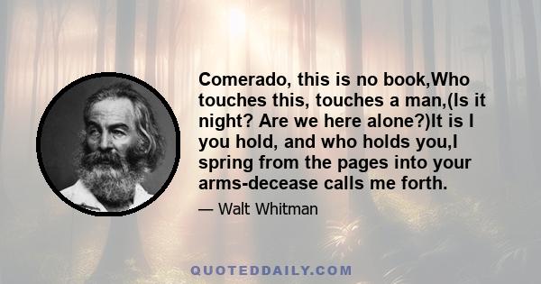 Comerado, this is no book,Who touches this, touches a man,(Is it night? Are we here alone?)It is I you hold, and who holds you,I spring from the pages into your arms-decease calls me forth.