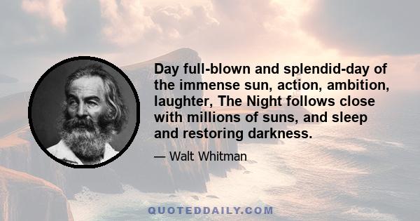 Day full-blown and splendid-day of the immense sun, action, ambition, laughter, The Night follows close with millions of suns, and sleep and restoring darkness.