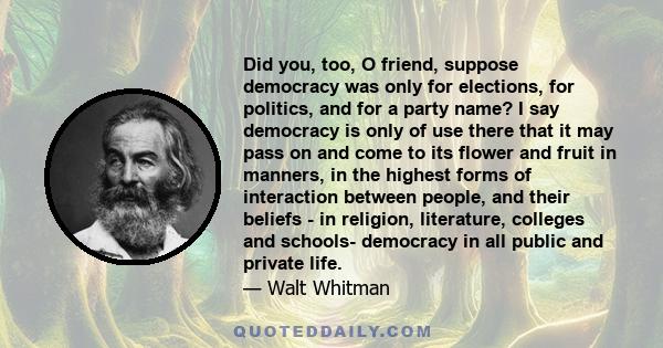 Did you, too, O friend, suppose democracy was only for elections, for politics, and for a party name? I say democracy is only of use there that it may pass on and come to its flower and fruit in manners, in the highest