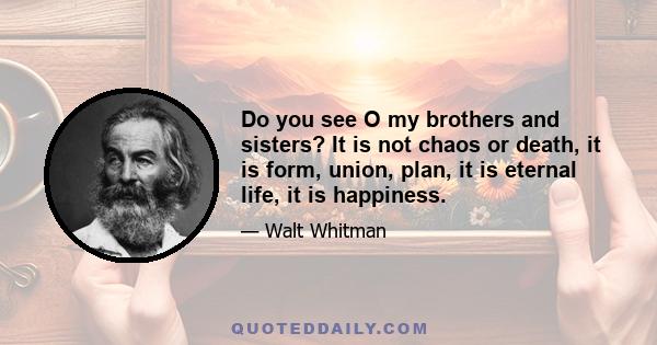 Do you see O my brothers and sisters? It is not chaos or death, it is form, union, plan, it is eternal life, it is happiness.