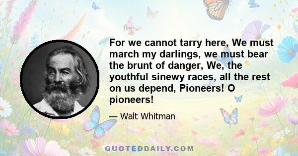 For we cannot tarry here, We must march my darlings, we must bear the brunt of danger, We, the youthful sinewy races, all the rest on us depend, Pioneers! O pioneers!