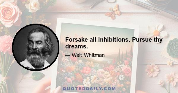 Forsake all inhibitions, Pursue thy dreams.