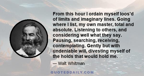 From this hour I ordain myself loos'd of limits and imaginary lines. Going where I list, my own master, total and absolute. Listening to others, and considering well what they say. Pausing, searching, receiving,